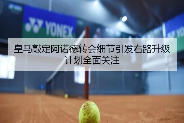 皇马敲定阿诺德转会细节引发右路升级计划全面关注